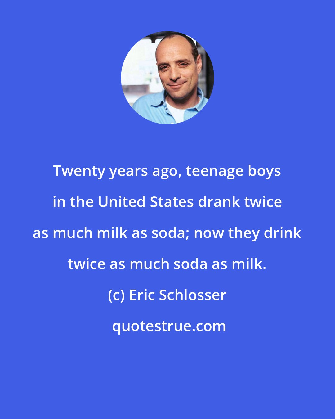 Eric Schlosser: Twenty years ago, teenage boys in the United States drank twice as much milk as soda; now they drink twice as much soda as milk.