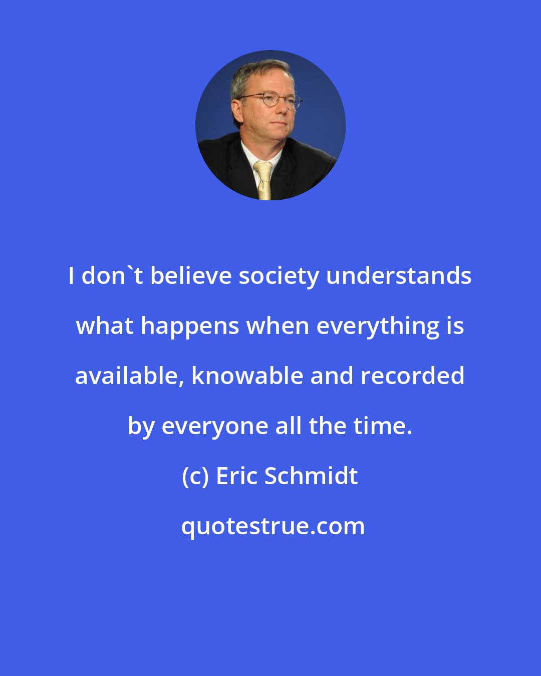 Eric Schmidt: I don't believe society understands what happens when everything is available, knowable and recorded by everyone all the time.