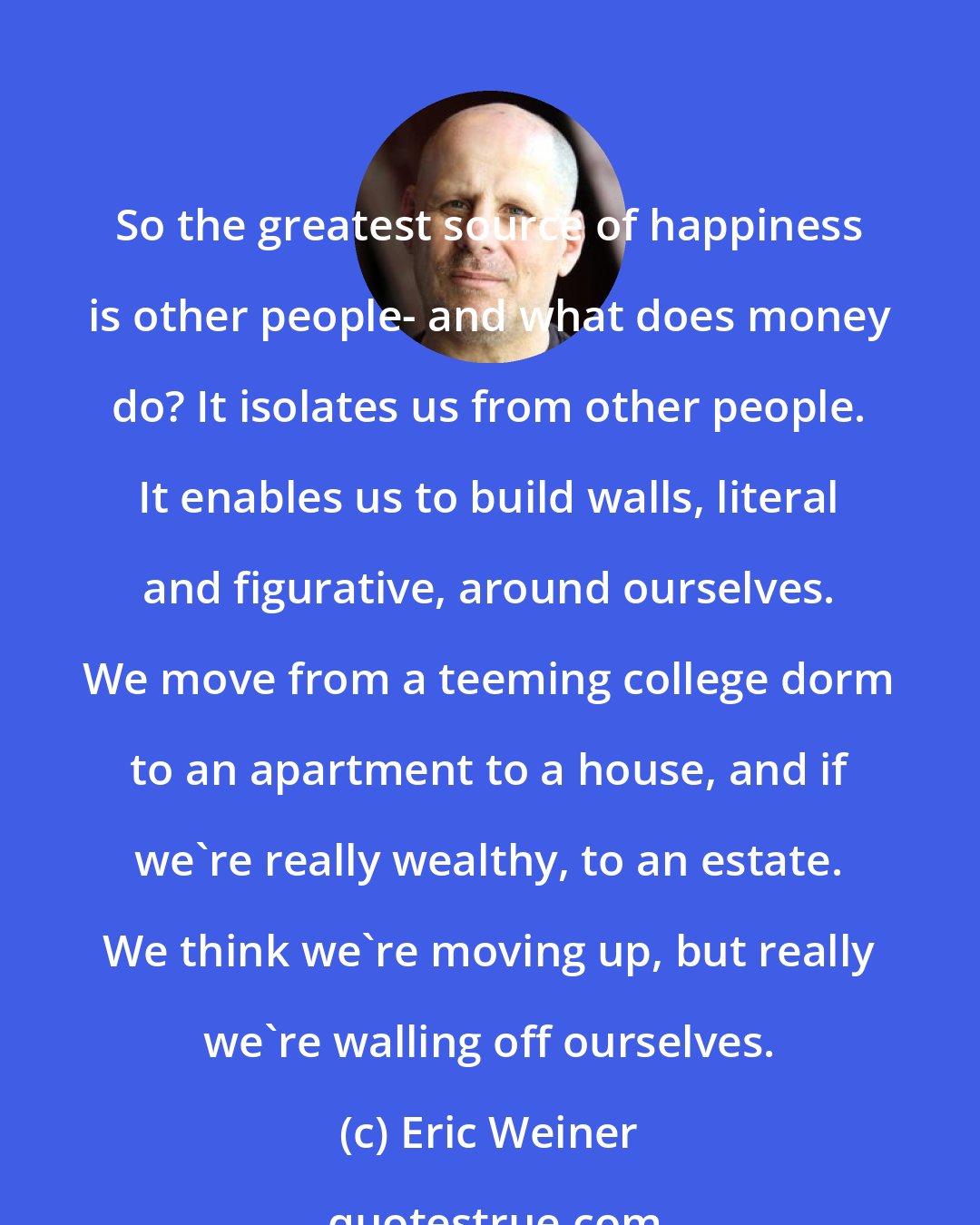 Eric Weiner: So the greatest source of happiness is other people- and what does money do? It isolates us from other people. It enables us to build walls, literal and figurative, around ourselves. We move from a teeming college dorm to an apartment to a house, and if we're really wealthy, to an estate. We think we're moving up, but really we're walling off ourselves.