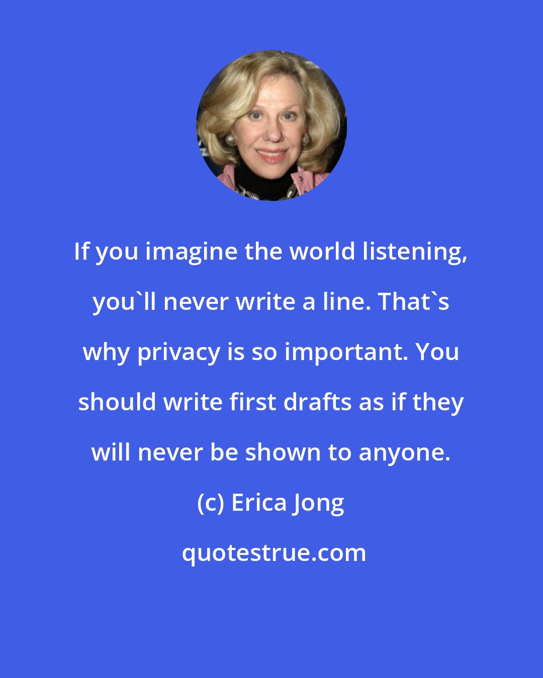 Erica Jong: If you imagine the world listening, you'll never write a line. That's why privacy is so important. You should write first drafts as if they will never be shown to anyone.