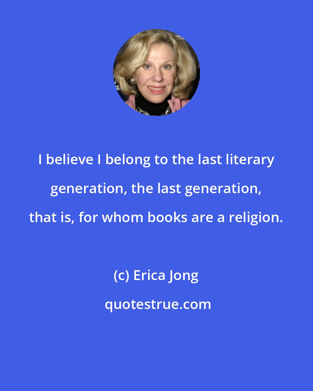 Erica Jong: I believe I belong to the last literary generation, the last generation, that is, for whom books are a religion.