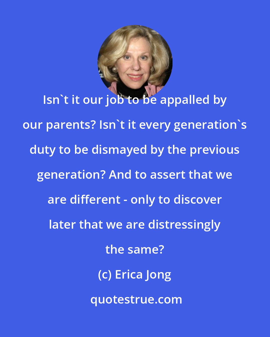 Erica Jong: Isn't it our job to be appalled by our parents? Isn't it every generation's duty to be dismayed by the previous generation? And to assert that we are different - only to discover later that we are distressingly the same?