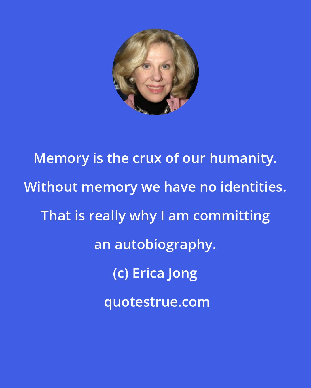 Erica Jong: Memory is the crux of our humanity. Without memory we have no identities. That is really why I am committing an autobiography.