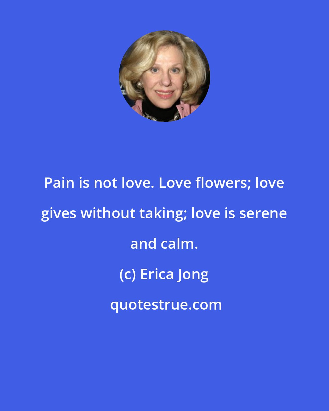 Erica Jong: Pain is not love. Love flowers; love gives without taking; love is serene and calm.