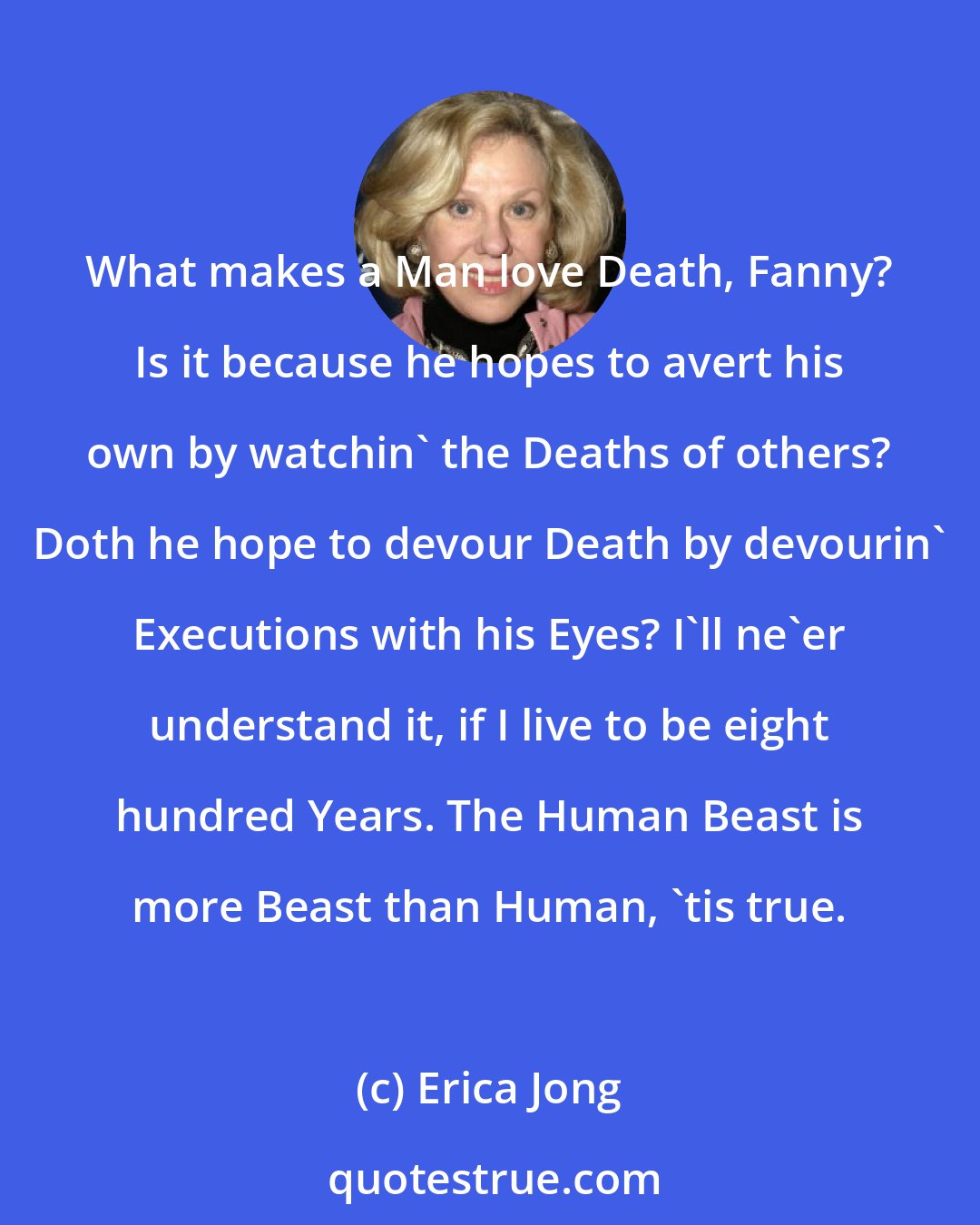 Erica Jong: What makes a Man love Death, Fanny? Is it because he hopes to avert his own by watchin' the Deaths of others? Doth he hope to devour Death by devourin' Executions with his Eyes? I'll ne'er understand it, if I live to be eight hundred Years. The Human Beast is more Beast than Human, 'tis true.
