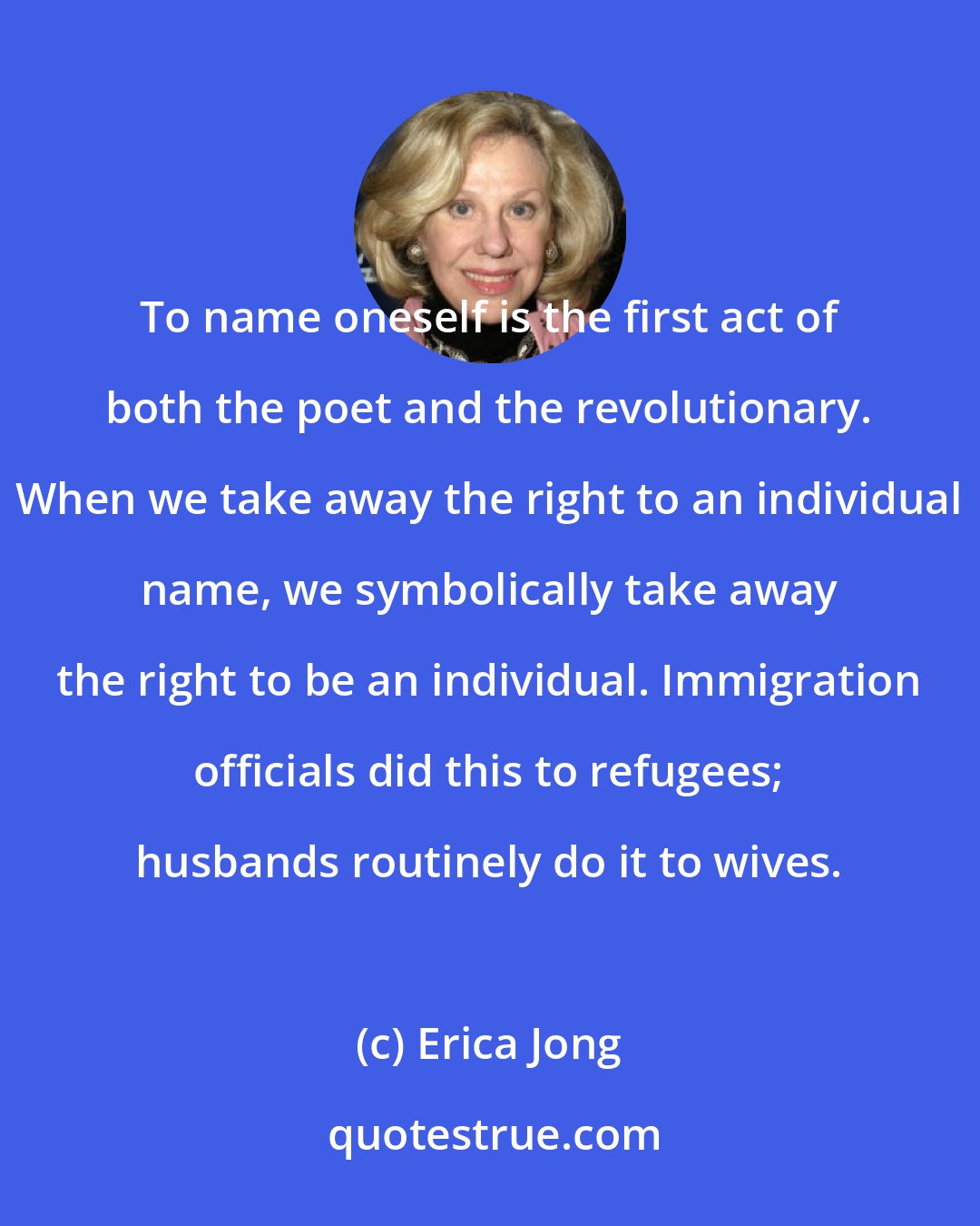 Erica Jong: To name oneself is the first act of both the poet and the revolutionary. When we take away the right to an individual name, we symbolically take away the right to be an individual. Immigration officials did this to refugees; husbands routinely do it to wives.