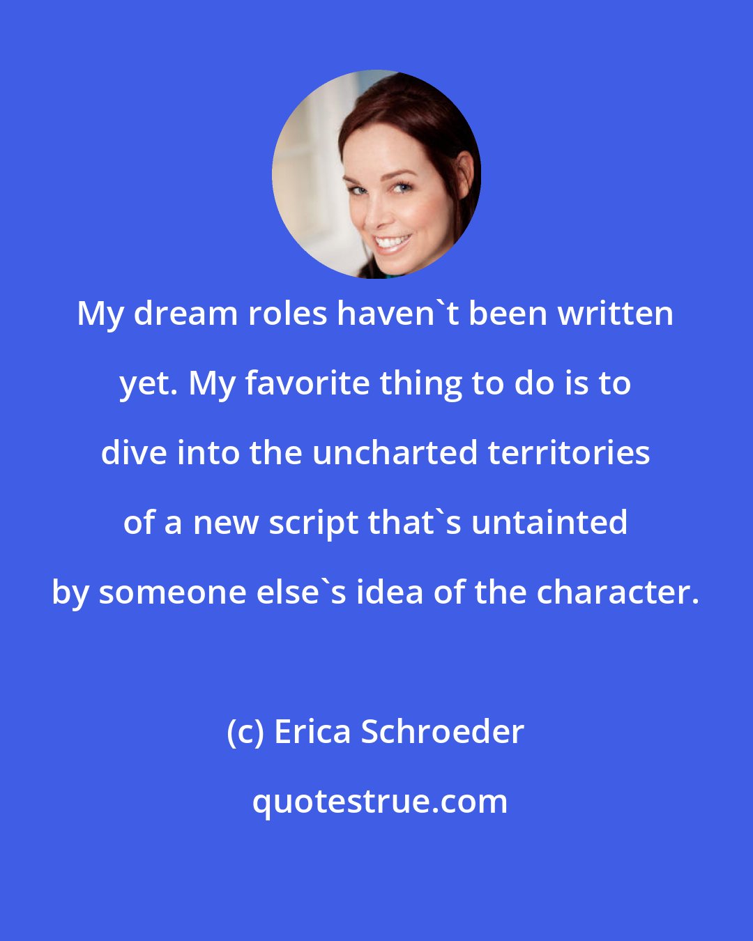Erica Schroeder: My dream roles haven't been written yet. My favorite thing to do is to dive into the uncharted territories of a new script that's untainted by someone else's idea of the character.