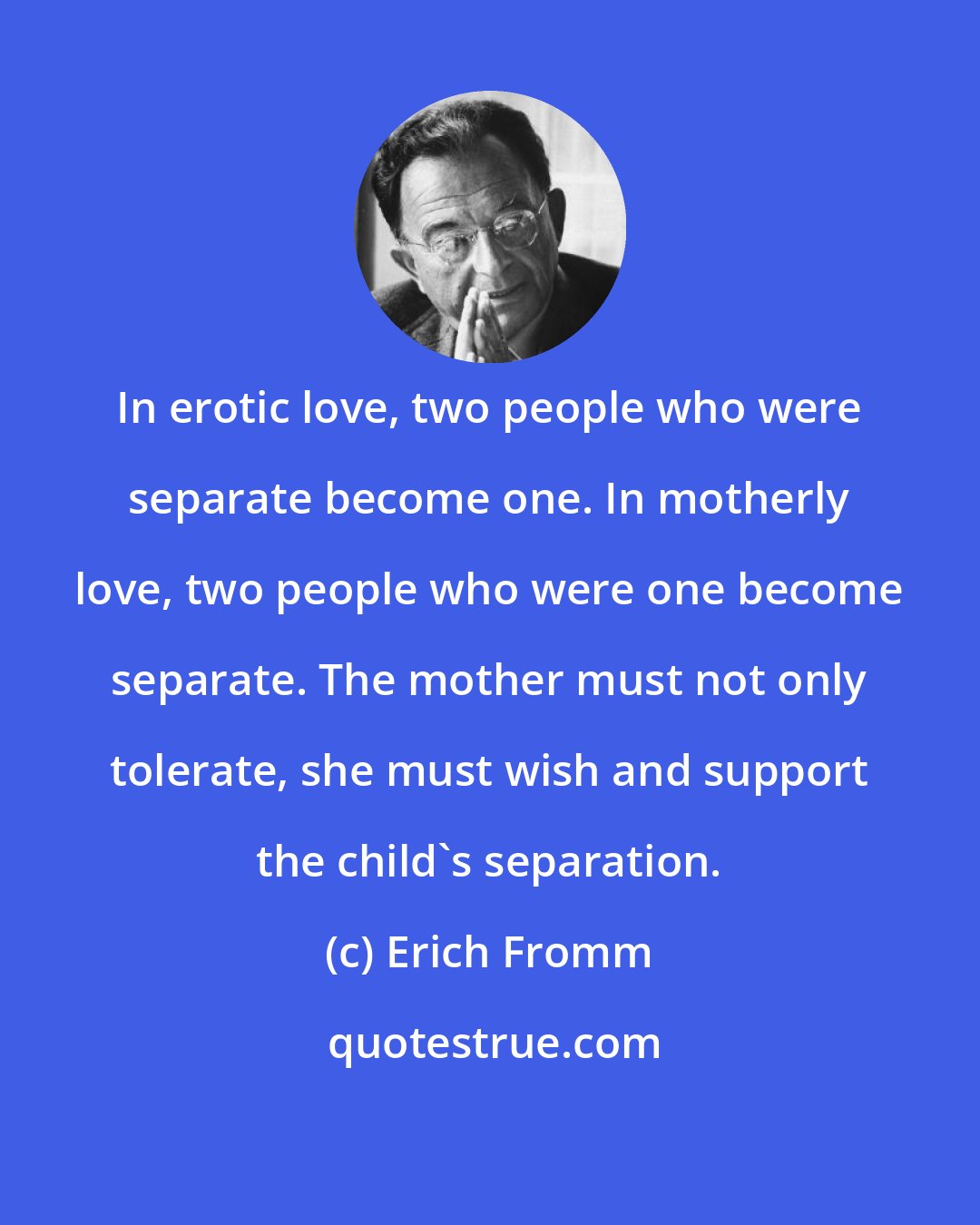 Erich Fromm: In erotic love, two people who were separate become one. In motherly love, two people who were one become separate. The mother must not only tolerate, she must wish and support the child's separation.