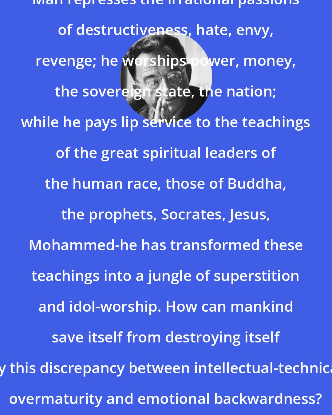 Erich Fromm: Man represses the irrational passions of destructiveness, hate, envy, revenge; he worships power, money, the sovereign state, the nation; while he pays lip service to the teachings of the great spiritual leaders of the human race, those of Buddha, the prophets, Socrates, Jesus, Mohammed-he has transformed these teachings into a jungle of superstition and idol-worship. How can mankind save itself from destroying itself by this discrepancy between intellectual-technical overmaturity and emotional backwardness?