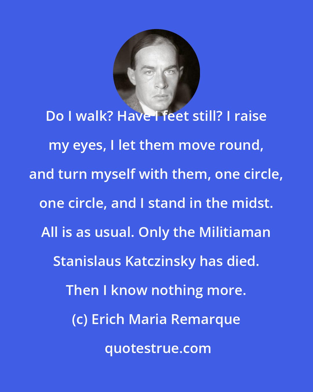 Erich Maria Remarque: Do I walk? Have I feet still? I raise my eyes, I let them move round, and turn myself with them, one circle, one circle, and I stand in the midst. All is as usual. Only the Militiaman Stanislaus Katczinsky has died. Then I know nothing more.