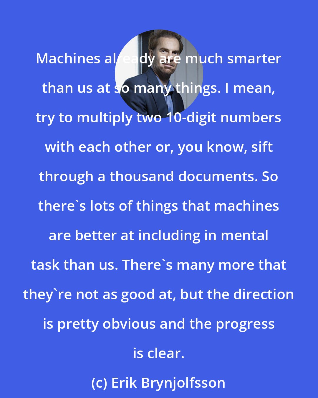 Erik Brynjolfsson: Machines already are much smarter than us at so many things. I mean, try to multiply two 10-digit numbers with each other or, you know, sift through a thousand documents. So there's lots of things that machines are better at including in mental task than us. There's many more that they're not as good at, but the direction is pretty obvious and the progress is clear.