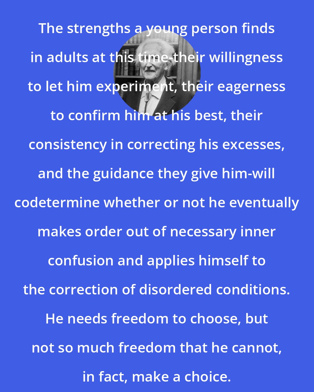 Erik Erikson: The strengths a young person finds in adults at this time-their willingness to let him experiment, their eagerness to confirm him at his best, their consistency in correcting his excesses, and the guidance they give him-will codetermine whether or not he eventually makes order out of necessary inner confusion and applies himself to the correction of disordered conditions. He needs freedom to choose, but not so much freedom that he cannot, in fact, make a choice.