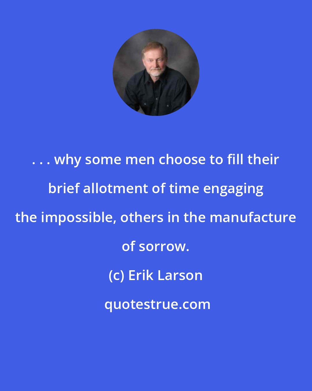 Erik Larson: . . . why some men choose to fill their brief allotment of time engaging the impossible, others in the manufacture of sorrow.