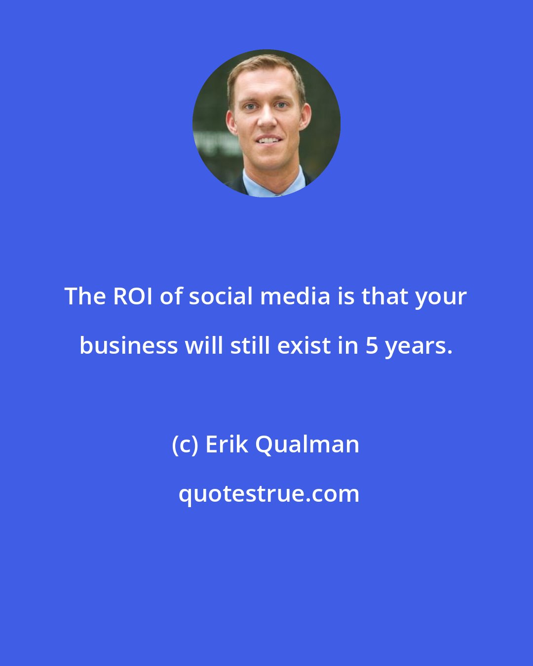 Erik Qualman: The ROI of social media is that your business will still exist in 5 years.