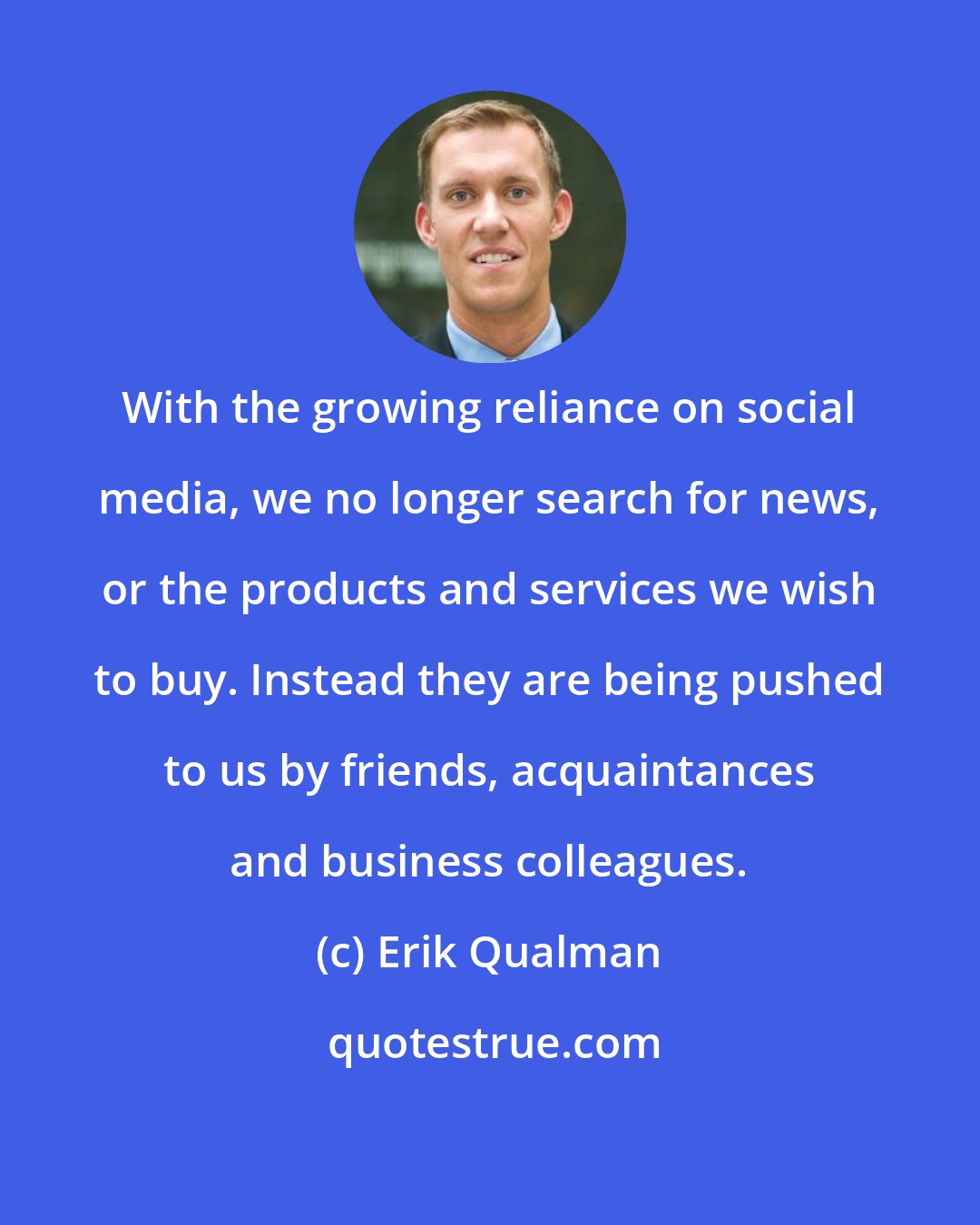 Erik Qualman: With the growing reliance on social media, we no longer search for news, or the products and services we wish to buy. Instead they are being pushed to us by friends, acquaintances and business colleagues.