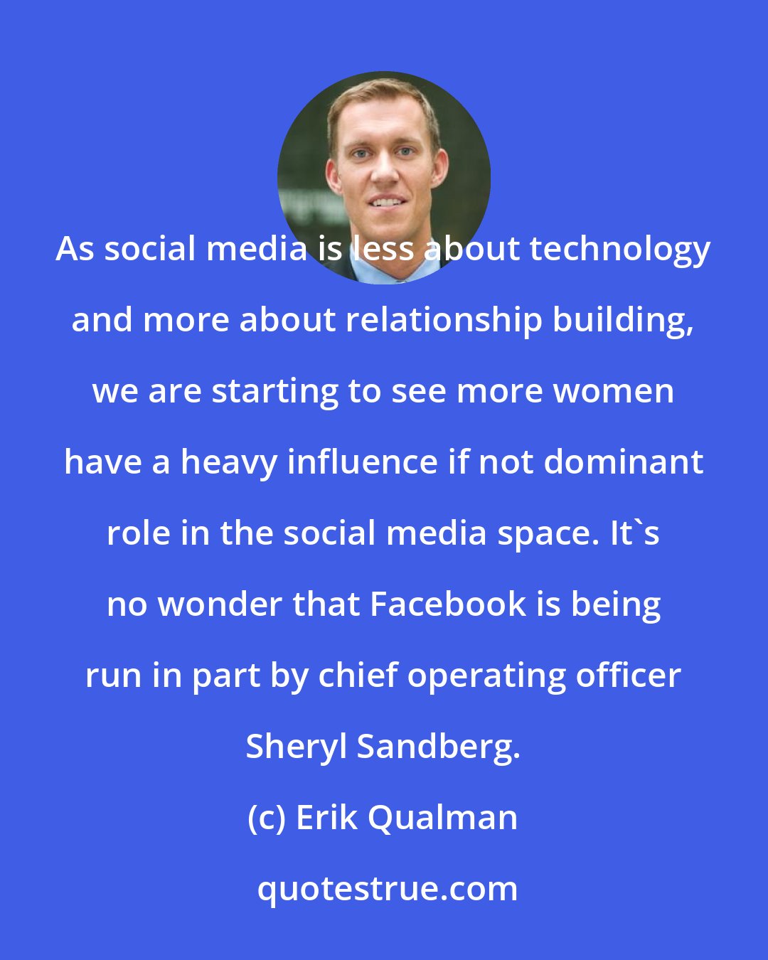 Erik Qualman: As social media is less about technology and more about relationship building, we are starting to see more women have a heavy influence if not dominant role in the social media space. It's no wonder that Facebook is being run in part by chief operating officer Sheryl Sandberg.