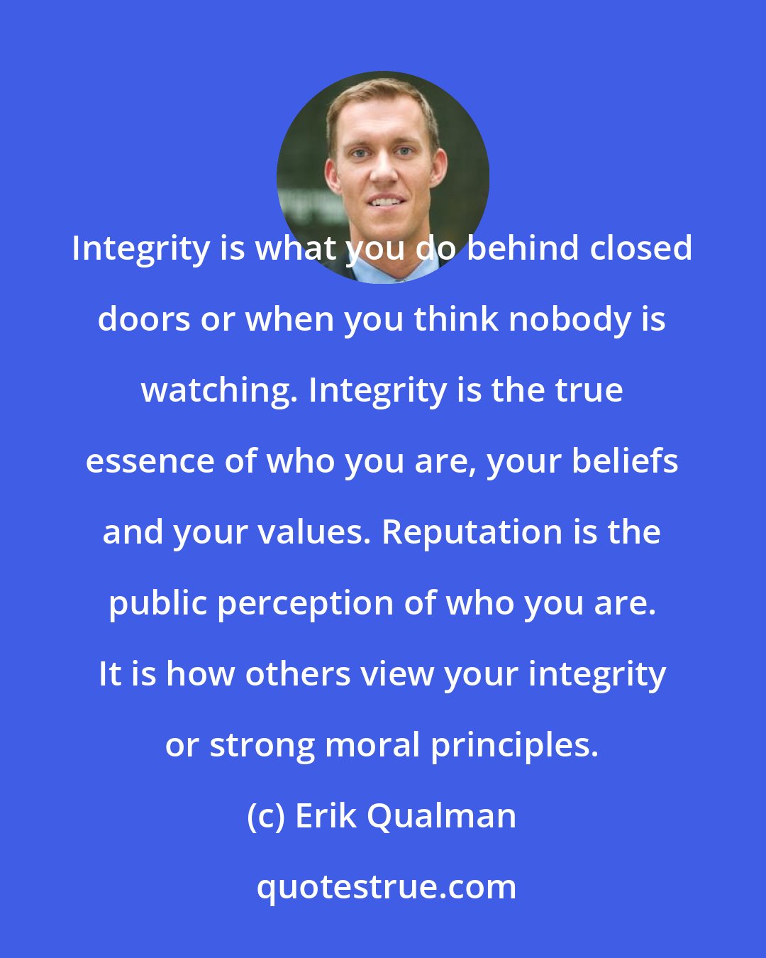Erik Qualman: Integrity is what you do behind closed doors or when you think nobody is watching. Integrity is the true essence of who you are, your beliefs and your values. Reputation is the public perception of who you are. It is how others view your integrity or strong moral principles.