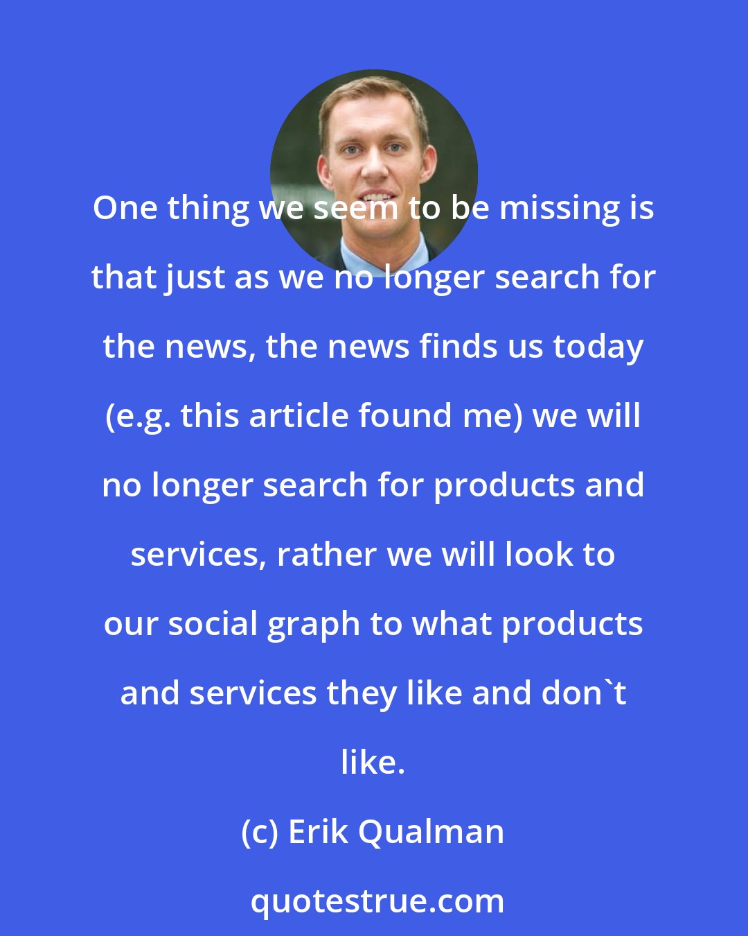Erik Qualman: One thing we seem to be missing is that just as we no longer search for the news, the news finds us today (e.g. this article found me) we will no longer search for products and services, rather we will look to our social graph to what products and services they like and don't like.
