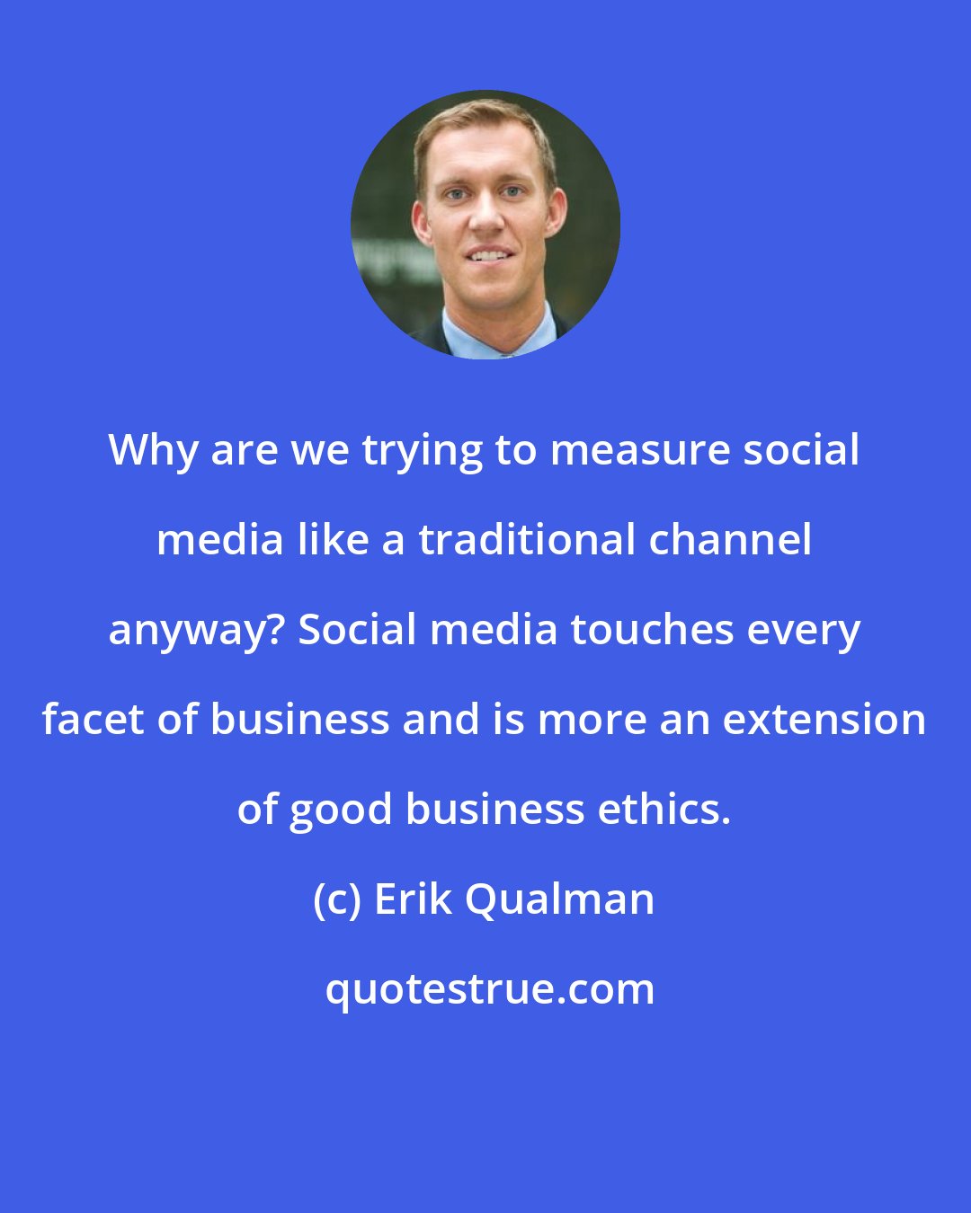 Erik Qualman: Why are we trying to measure social media like a traditional channel anyway? Social media touches every facet of business and is more an extension of good business ethics.