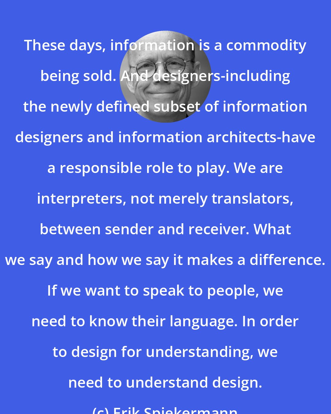 Erik Spiekermann: These days, information is a commodity being sold. And designers-including the newly defined subset of information designers and information architects-have a responsible role to play. We are interpreters, not merely translators, between sender and receiver. What we say and how we say it makes a difference. If we want to speak to people, we need to know their language. In order to design for understanding, we need to understand design.