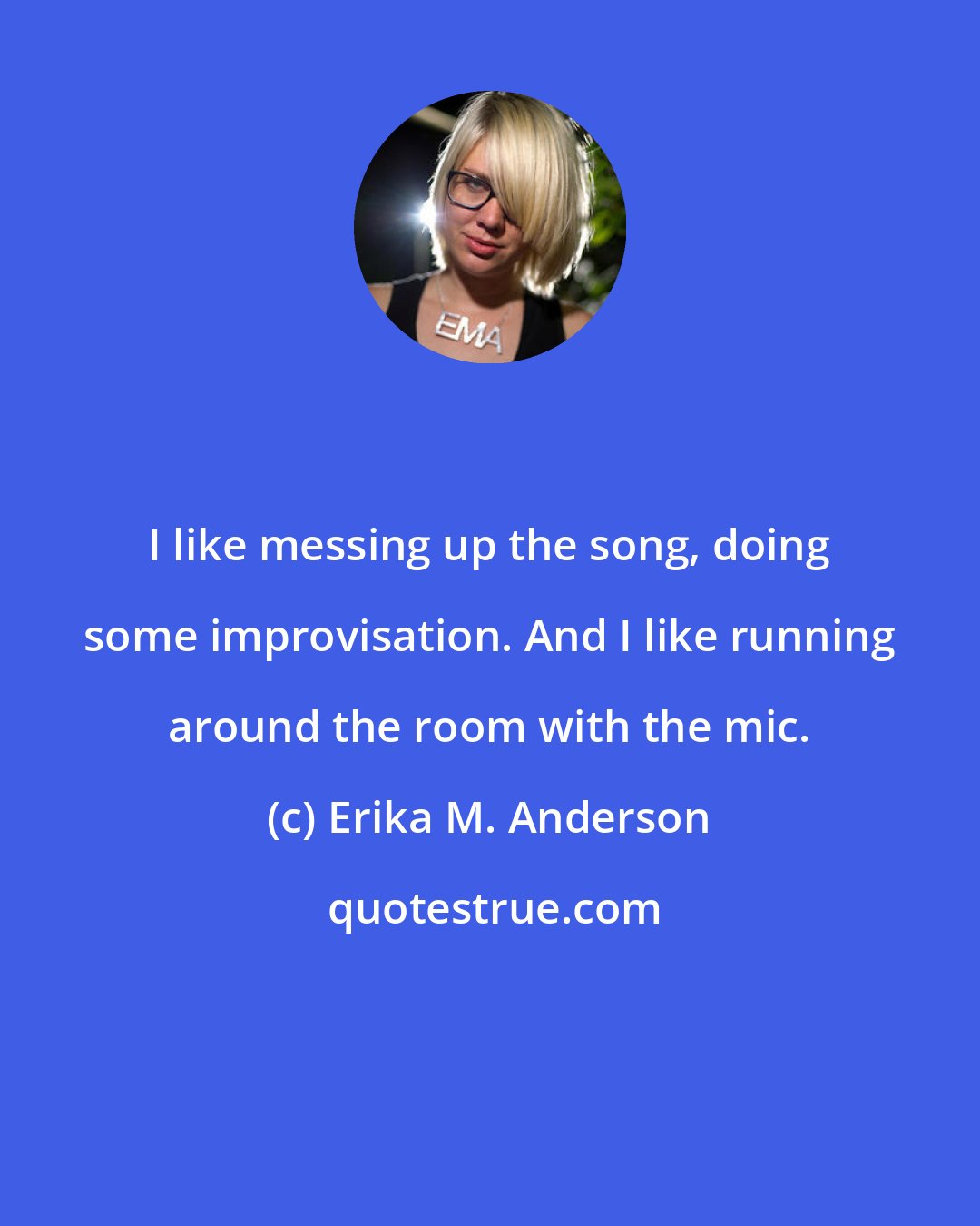 Erika M. Anderson: I like messing up the song, doing some improvisation. And I like running around the room with the mic.