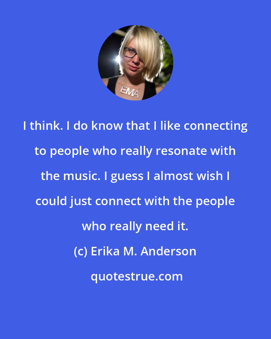 Erika M. Anderson: I think. I do know that I like connecting to people who really resonate with the music. I guess I almost wish I could just connect with the people who really need it.