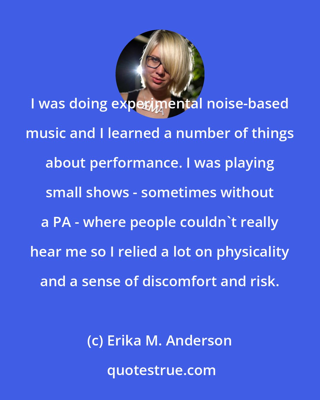 Erika M. Anderson: I was doing experimental noise-based music and I learned a number of things about performance. I was playing small shows - sometimes without a PA - where people couldn't really hear me so I relied a lot on physicality and a sense of discomfort and risk.
