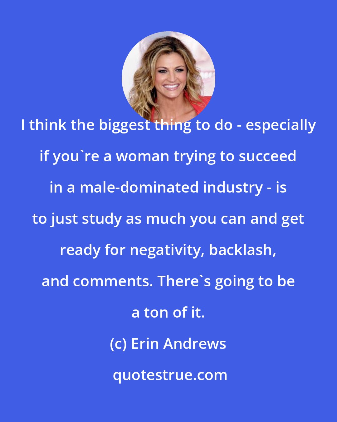Erin Andrews: I think the biggest thing to do - especially if you're a woman trying to succeed in a male-dominated industry - is to just study as much you can and get ready for negativity, backlash, and comments. There's going to be a ton of it.