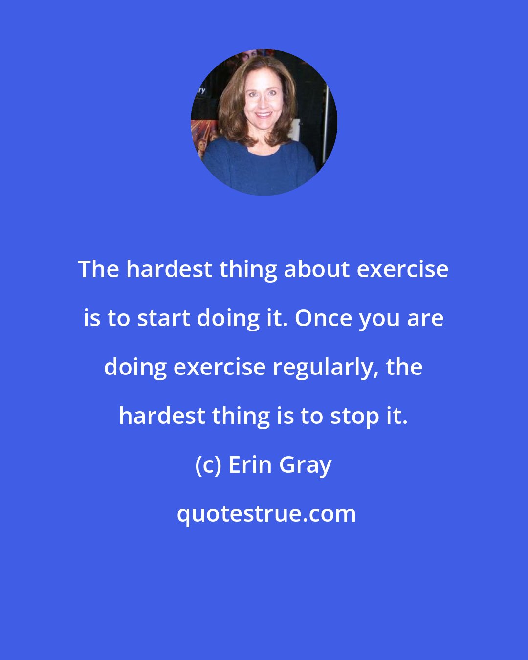 Erin Gray: The hardest thing about exercise is to start doing it. Once you are doing exercise regularly, the hardest thing is to stop it.