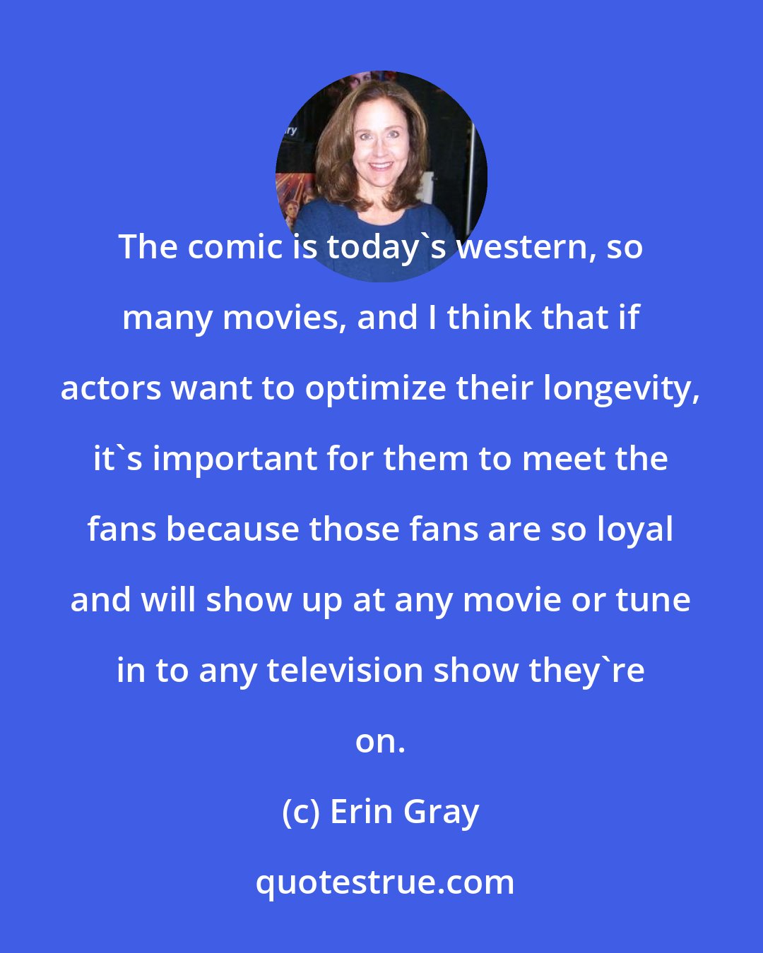 Erin Gray: The comic is today's western, so many movies, and I think that if actors want to optimize their longevity, it's important for them to meet the fans because those fans are so loyal and will show up at any movie or tune in to any television show they're on.