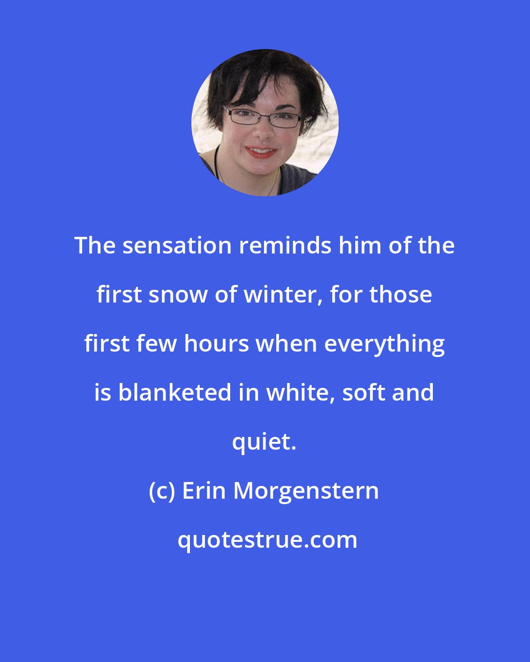 Erin Morgenstern: The sensation reminds him of the first snow of winter, for those first few hours when everything is blanketed in white, soft and quiet.