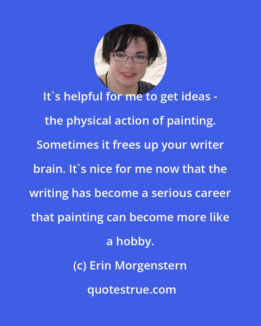 Erin Morgenstern: It's helpful for me to get ideas - the physical action of painting. Sometimes it frees up your writer brain. It's nice for me now that the writing has become a serious career that painting can become more like a hobby.