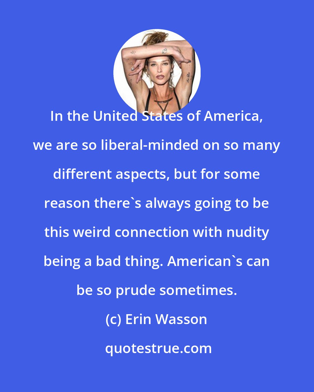 Erin Wasson: In the United States of America, we are so liberal-minded on so many different aspects, but for some reason there's always going to be this weird connection with nudity being a bad thing. American's can be so prude sometimes.