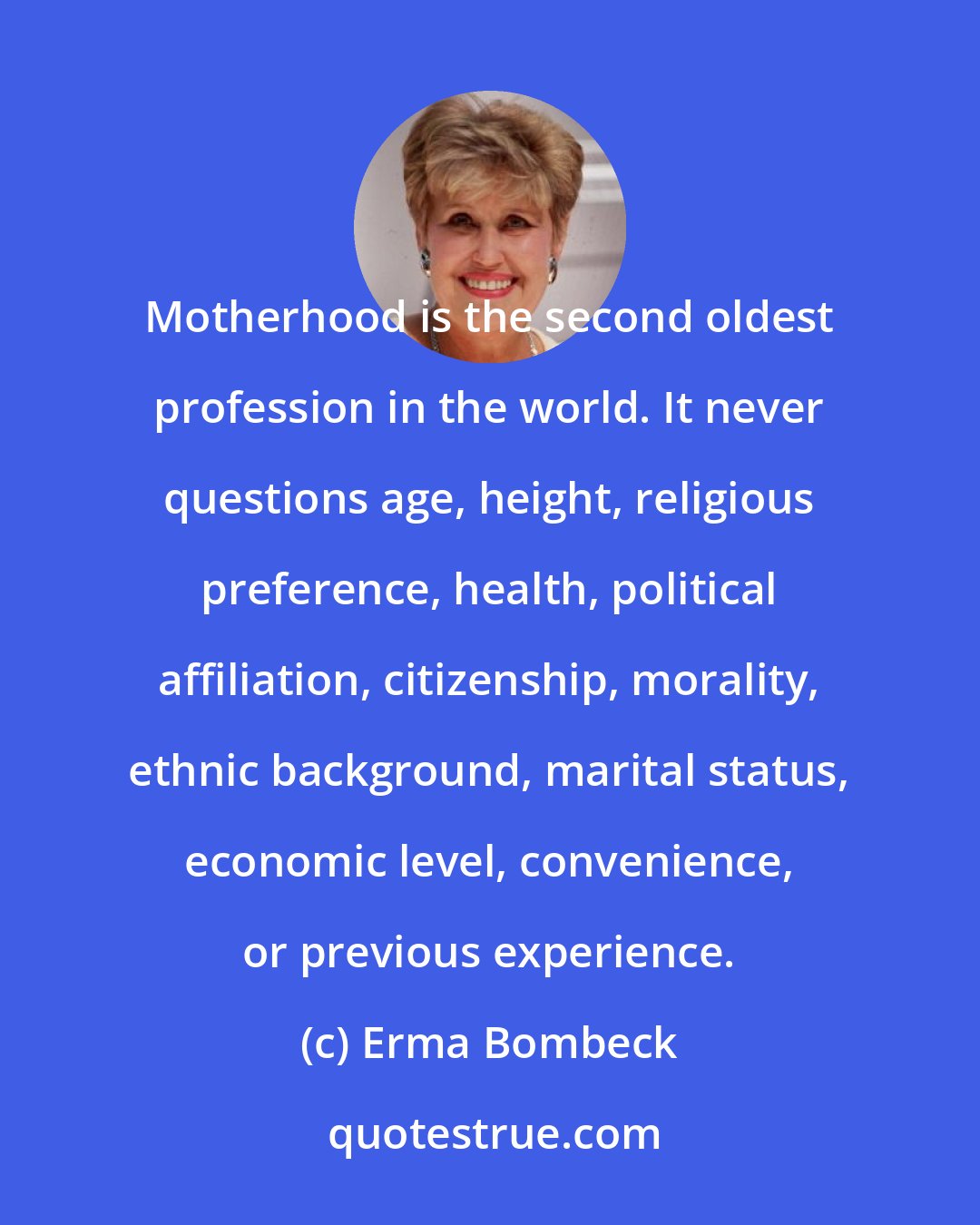 Erma Bombeck: Motherhood is the second oldest profession in the world. It never questions age, height, religious preference, health, political affiliation, citizenship, morality, ethnic background, marital status, economic level, convenience, or previous experience.
