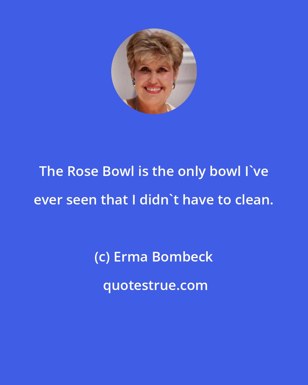 Erma Bombeck: The Rose Bowl is the only bowl I've ever seen that I didn't have to clean.