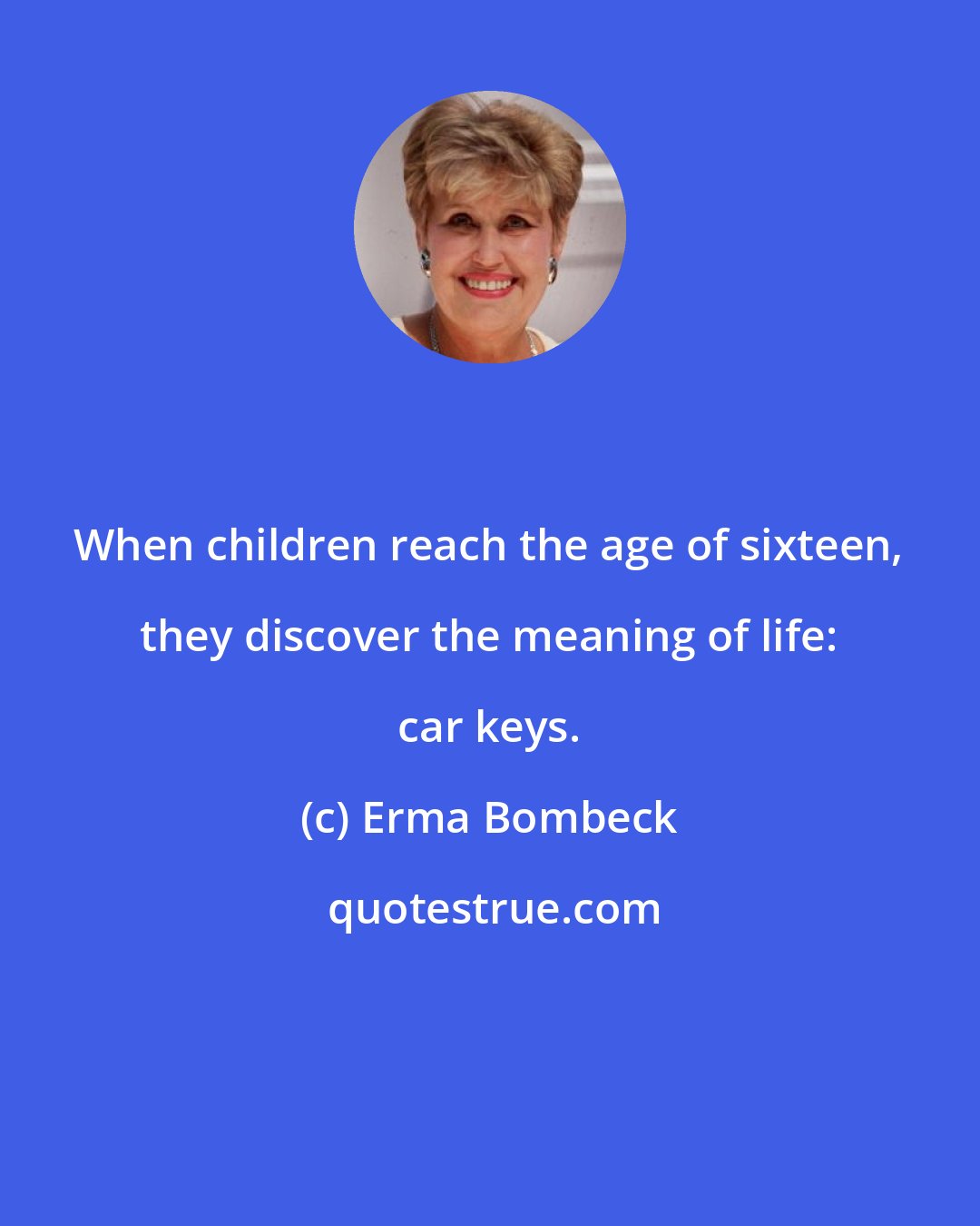 Erma Bombeck: When children reach the age of sixteen, they discover the meaning of life: car keys.