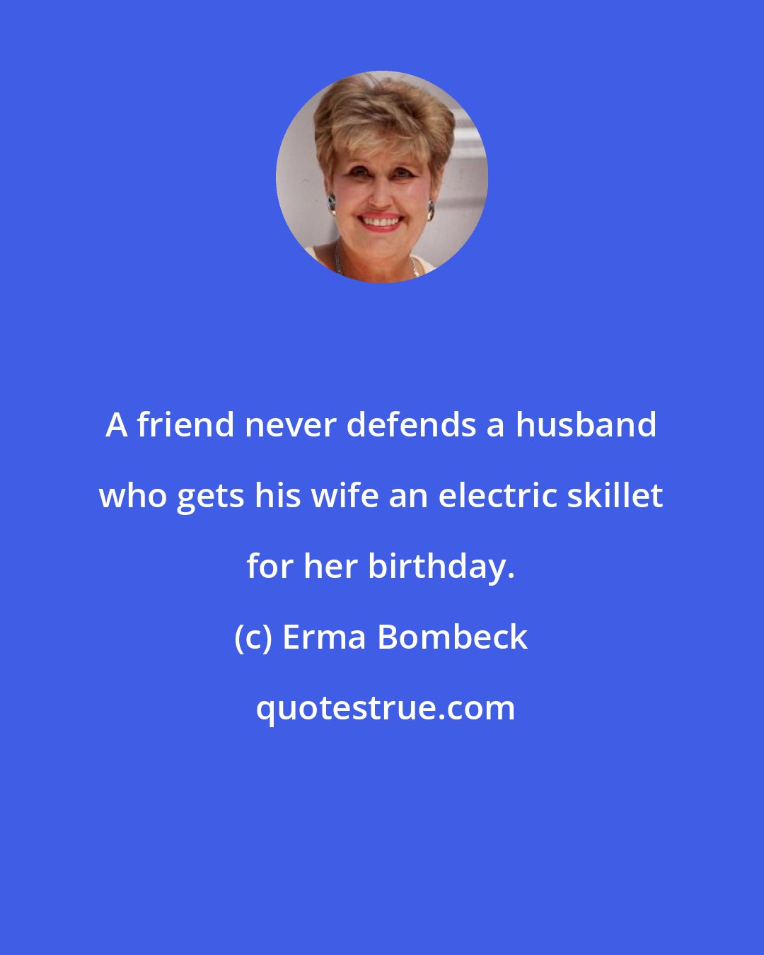 Erma Bombeck: A friend never defends a husband who gets his wife an electric skillet for her birthday.