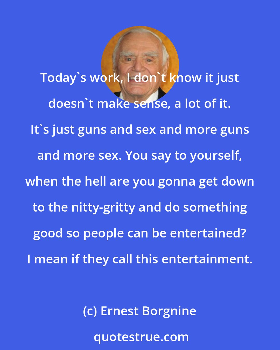 Ernest Borgnine: Today's work, I don't know it just doesn't make sense, a lot of it. It's just guns and sex and more guns and more sex. You say to yourself, when the hell are you gonna get down to the nitty-gritty and do something good so people can be entertained? I mean if they call this entertainment.