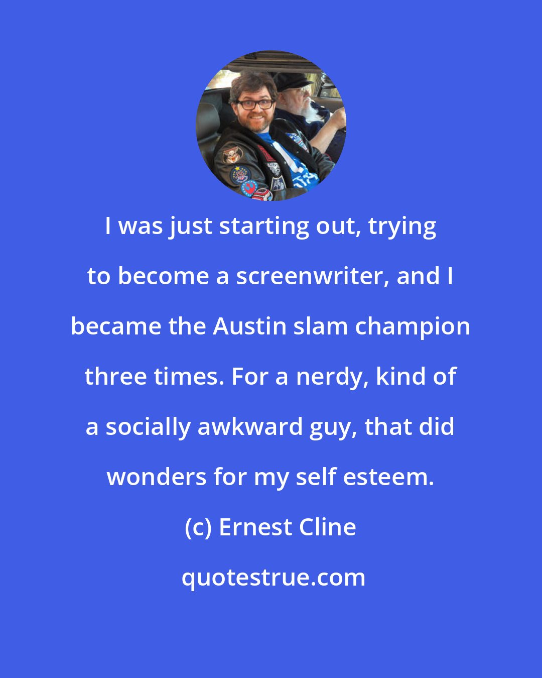 Ernest Cline: I was just starting out, trying to become a screenwriter, and I became the Austin slam champion three times. For a nerdy, kind of a socially awkward guy, that did wonders for my self esteem.