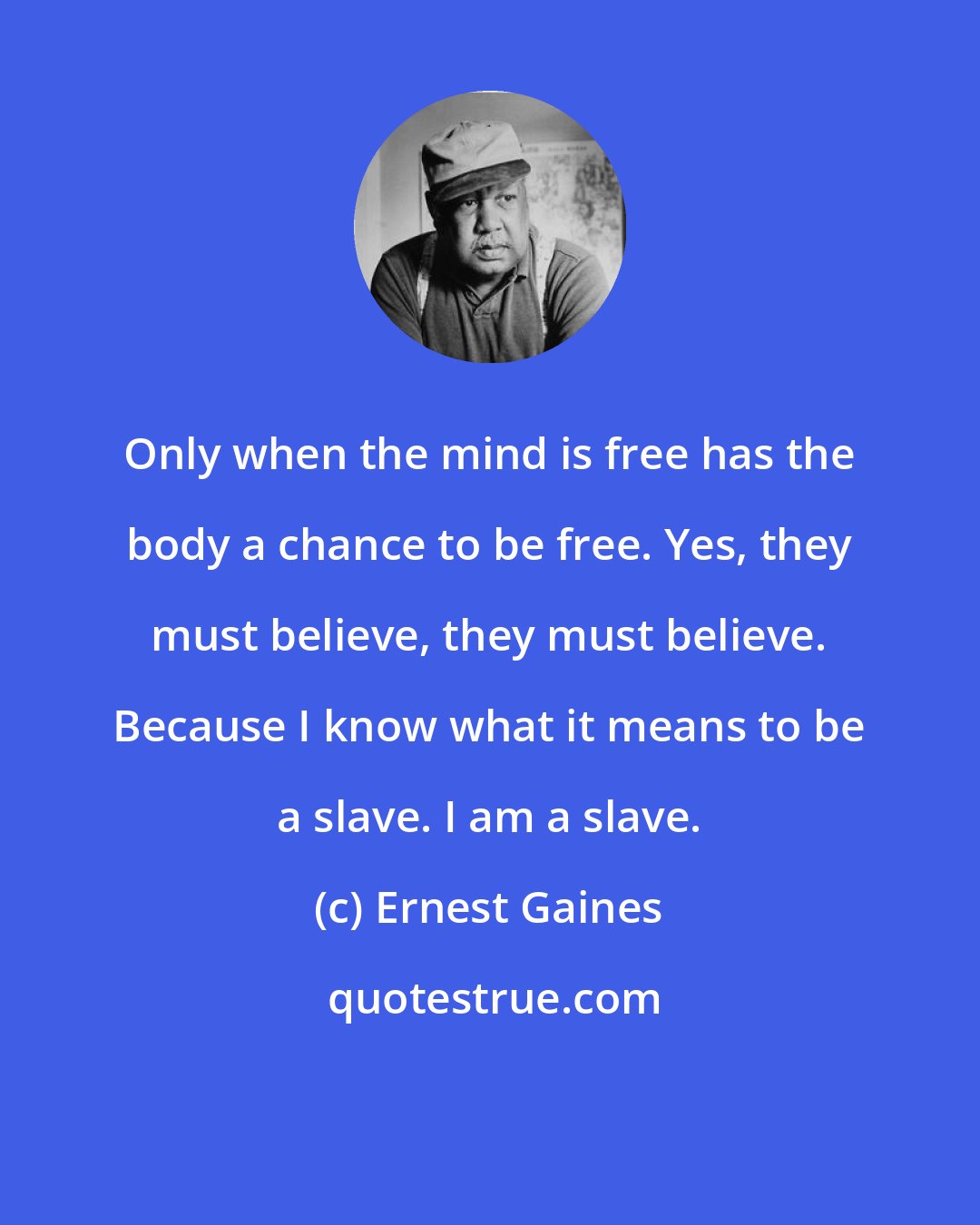 Ernest Gaines: Only when the mind is free has the body a chance to be free. Yes, they must believe, they must believe. Because I know what it means to be a slave. I am a slave.