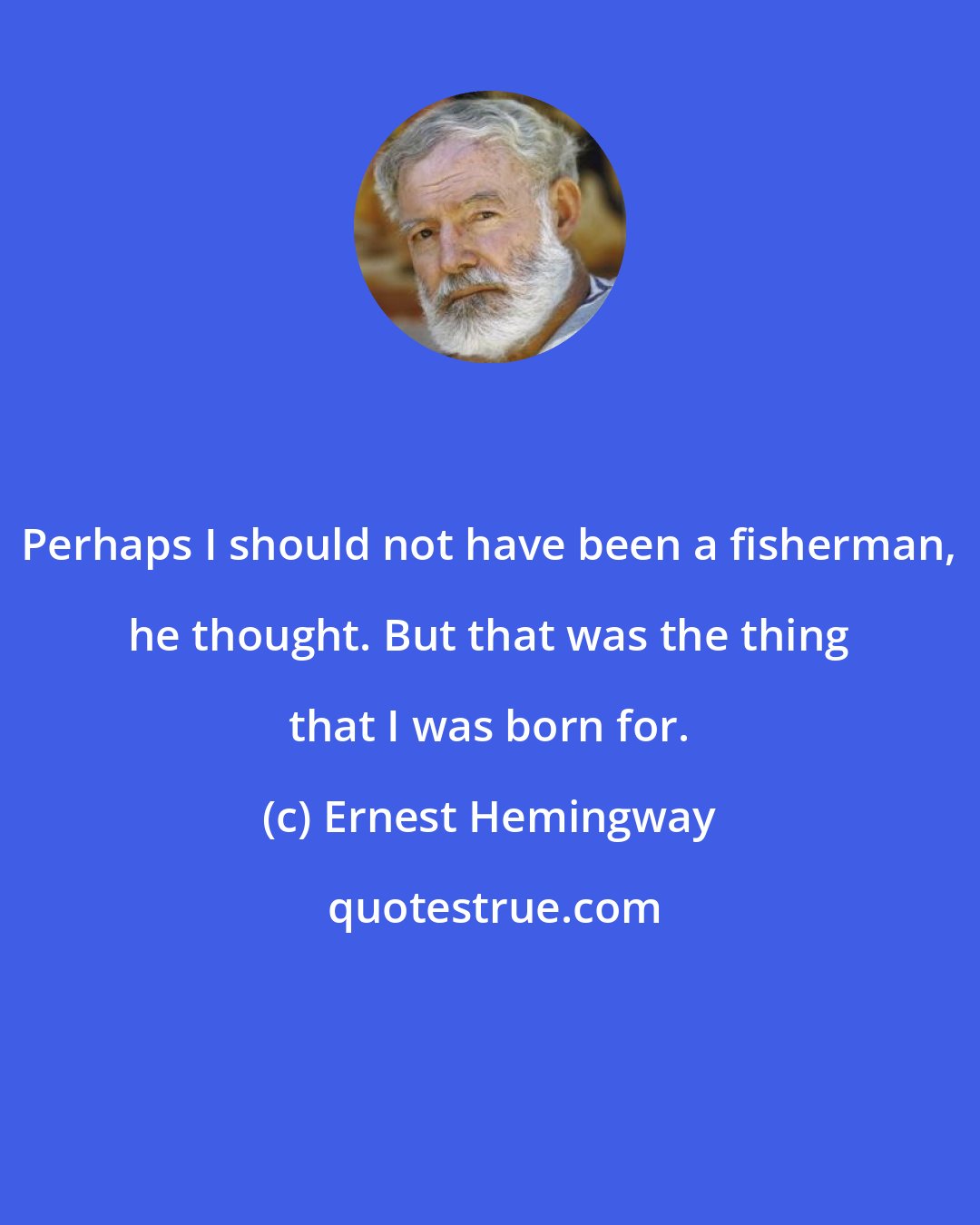 Ernest Hemingway: Perhaps I should not have been a fisherman, he thought. But that was the thing that I was born for.