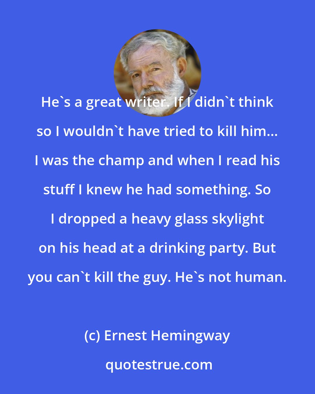Ernest Hemingway: He's a great writer. If I didn't think so I wouldn't have tried to kill him... I was the champ and when I read his stuff I knew he had something. So I dropped a heavy glass skylight on his head at a drinking party. But you can't kill the guy. He's not human.