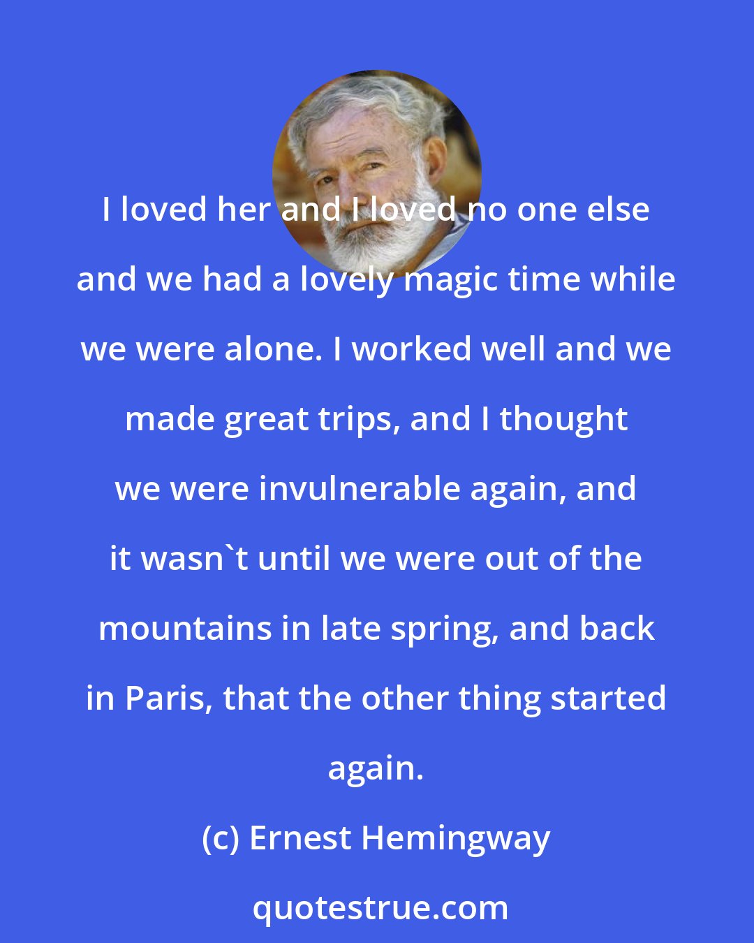 Ernest Hemingway: I loved her and I loved no one else and we had a lovely magic time while we were alone. I worked well and we made great trips, and I thought we were invulnerable again, and it wasn't until we were out of the mountains in late spring, and back in Paris, that the other thing started again.