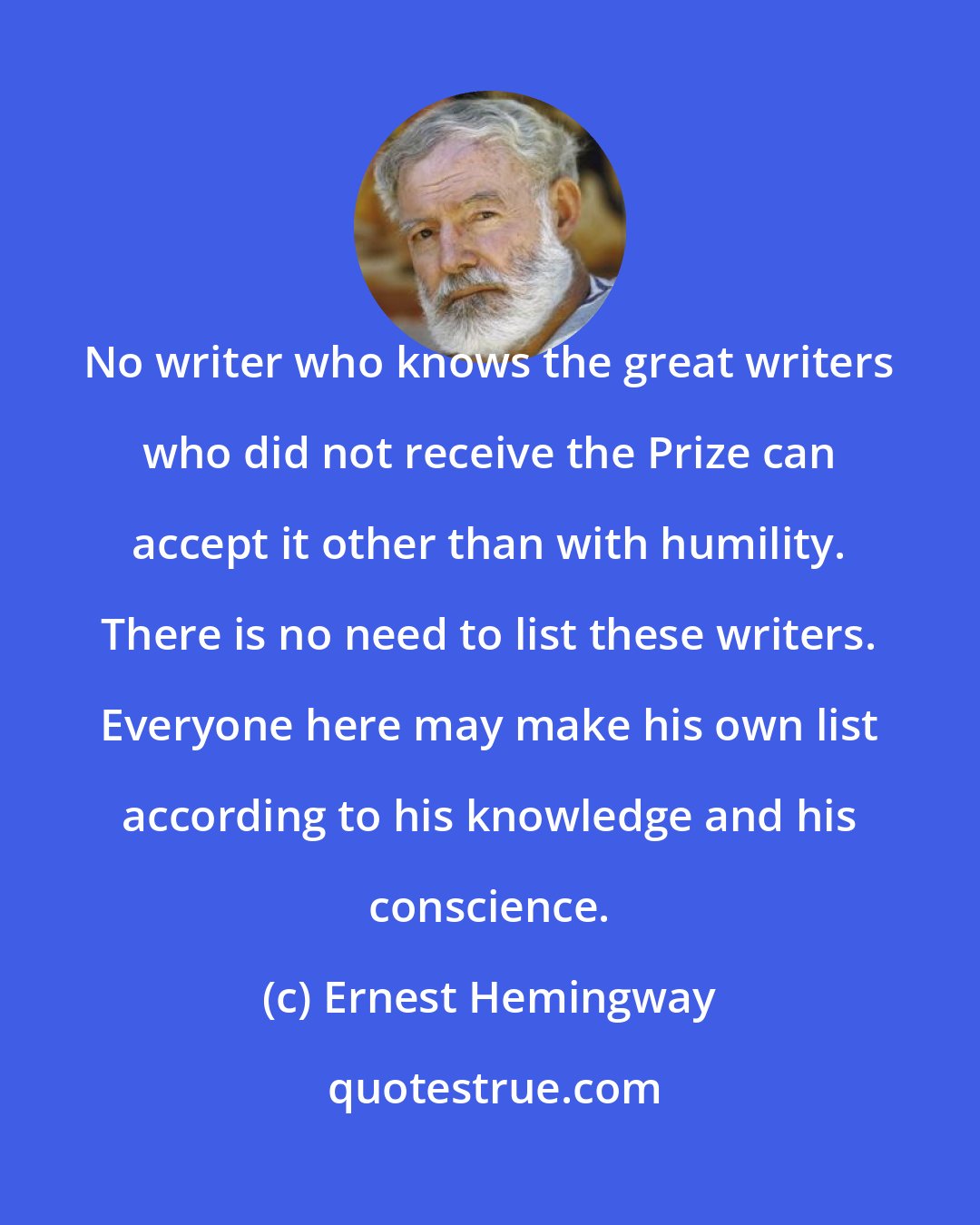 Ernest Hemingway: No writer who knows the great writers who did not receive the Prize can accept it other than with humility. There is no need to list these writers. Everyone here may make his own list according to his knowledge and his conscience.