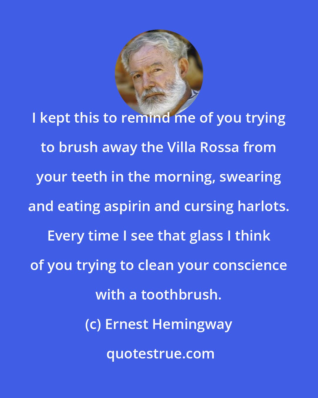 Ernest Hemingway: I kept this to remind me of you trying to brush away the Villa Rossa from your teeth in the morning, swearing and eating aspirin and cursing harlots. Every time I see that glass I think of you trying to clean your conscience with a toothbrush.