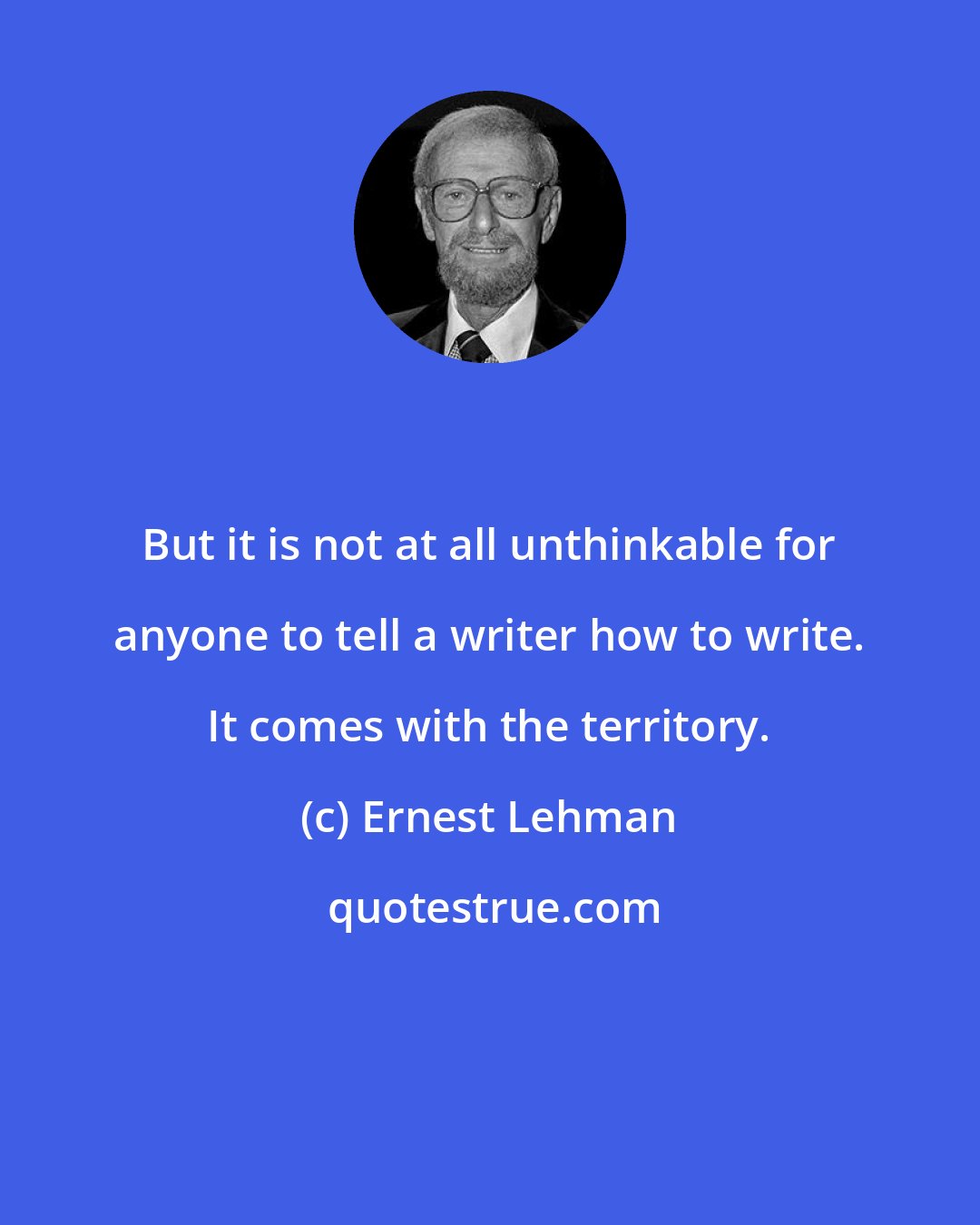 Ernest Lehman: But it is not at all unthinkable for anyone to tell a writer how to write. It comes with the territory.