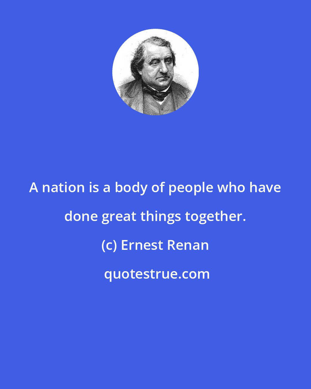 Ernest Renan: A nation is a body of people who have done great things together.