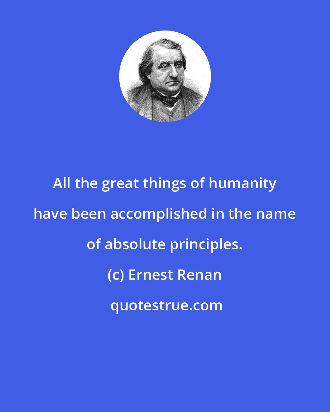 Ernest Renan: All the great things of humanity have been accomplished in the name of absolute principles.