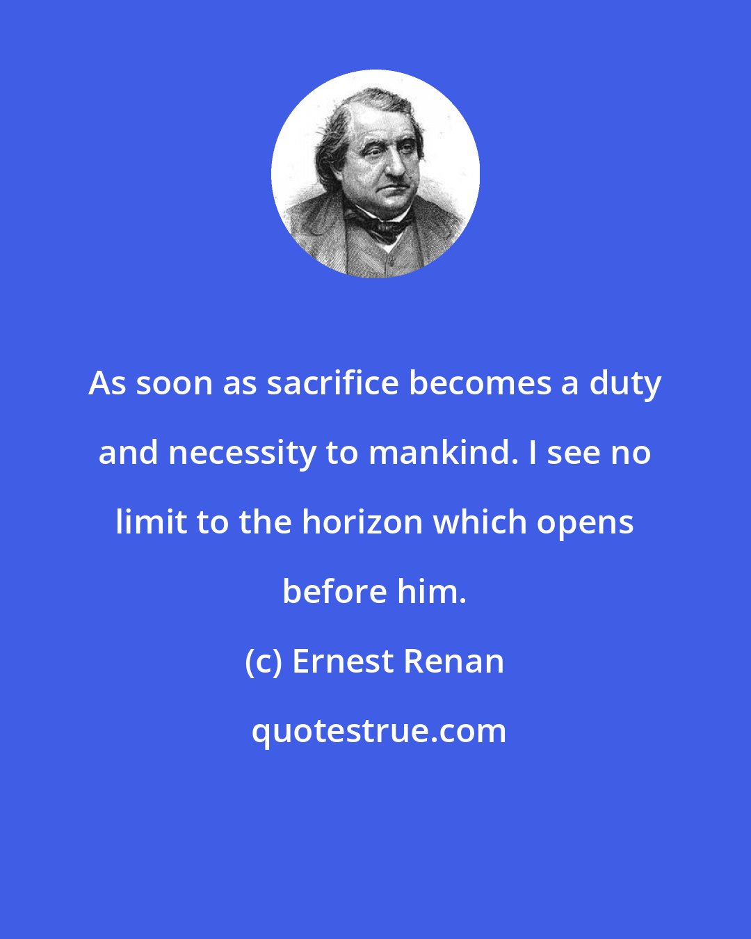Ernest Renan: As soon as sacrifice becomes a duty and necessity to mankind. I see no limit to the horizon which opens before him.