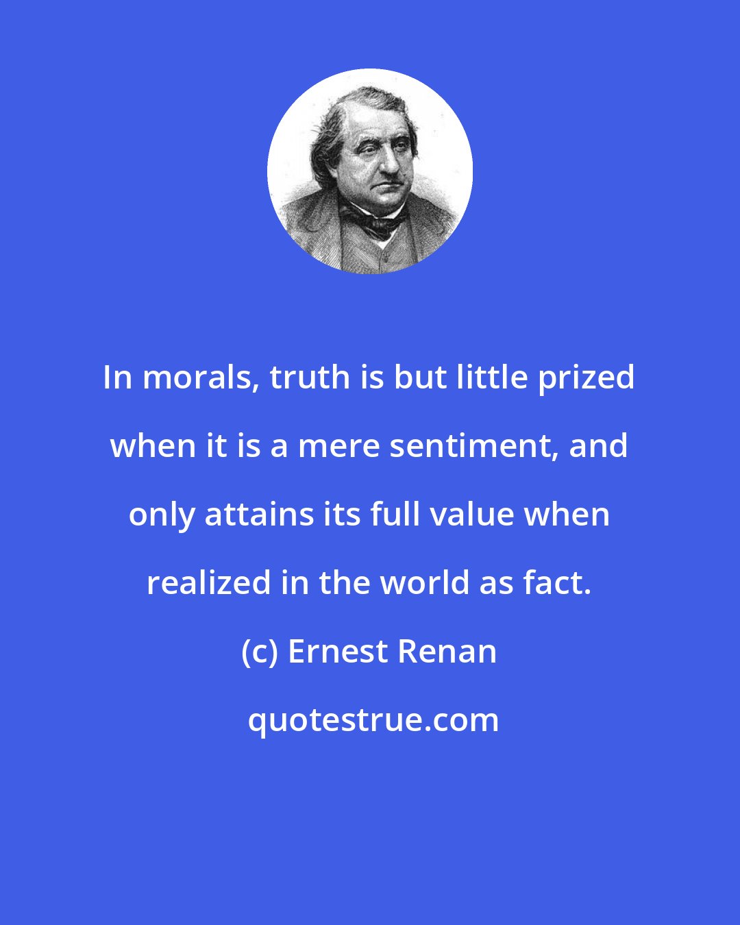 Ernest Renan: In morals, truth is but little prized when it is a mere sentiment, and only attains its full value when realized in the world as fact.